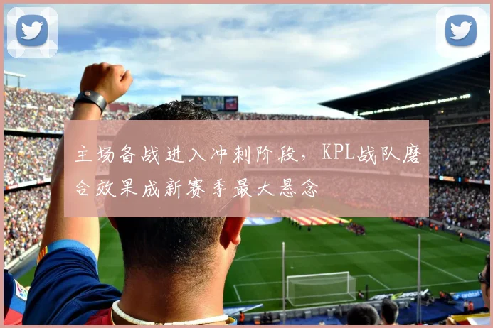 主场备战进入冲刺阶段，KPL战队磨合效果成新赛季最大悬念