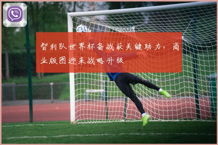 智利队世界杯备战获关键助力，商业版图迎来战略升级
