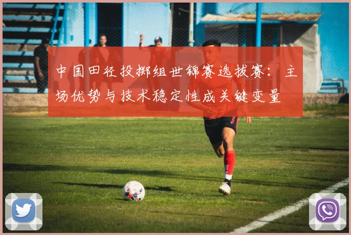 中国田径投掷组世锦赛选拔赛：主场优势与技术稳定性成关键变量