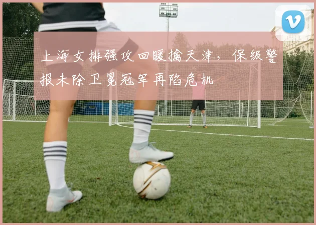 上海女排强攻回暖擒天津，保级警报未除卫冕冠军再陷危机