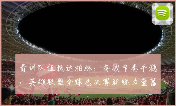 青训队伍抵达柏林，备战节奏平稳，英雄联盟全球总决赛新锐力量蓄势待发