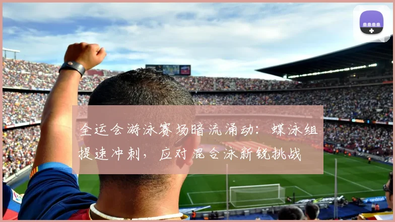 全运会游泳赛场暗流涌动：蝶泳组提速冲刺，应对混合泳新锐挑战