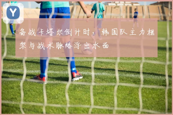 备战卡塔尔倒计时，韩国队主力框架与战术脉络浮出水面