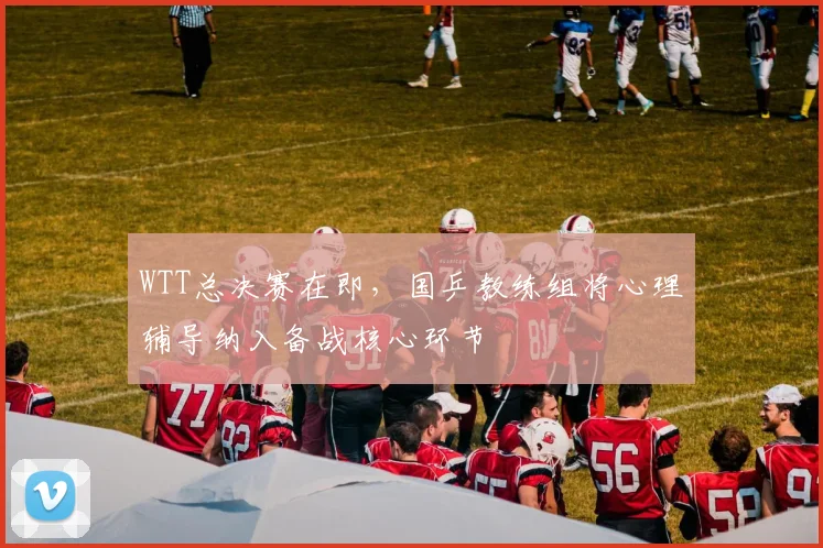 WTT总决赛在即，国乒教练组将心理辅导纳入备战核心环节