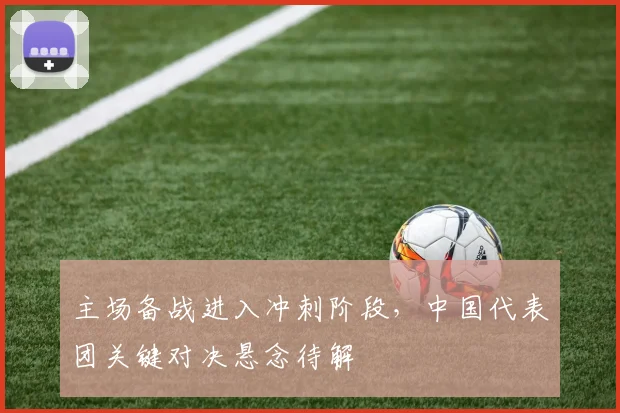主场备战进入冲刺阶段，中国代表团关键对决悬念待解