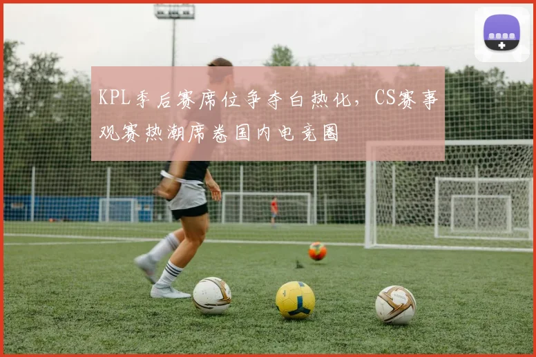 KPL季后赛席位争夺白热化，CS赛事观赛热潮席卷国内电竞圈