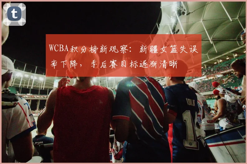 WCBA积分榜新观察：新疆女篮失误率下降，季后赛目标逐渐清晰