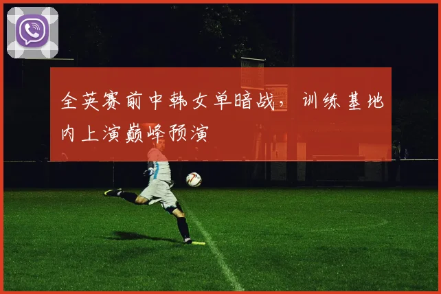 全英赛前中韩女单暗战，训练基地内上演巅峰预演