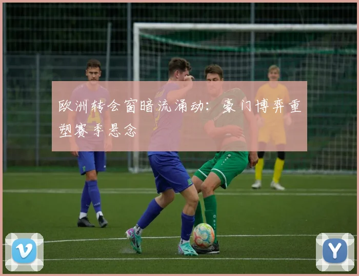 欧洲转会窗暗流涌动：豪门博弈重塑赛季悬念