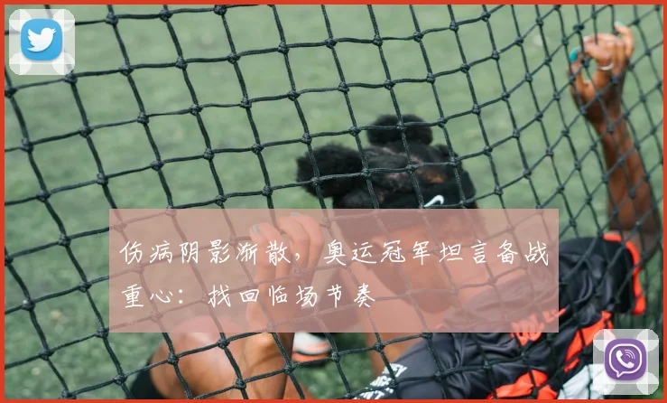 伤病阴影渐散，奥运冠军坦言备战重心：找回临场节奏