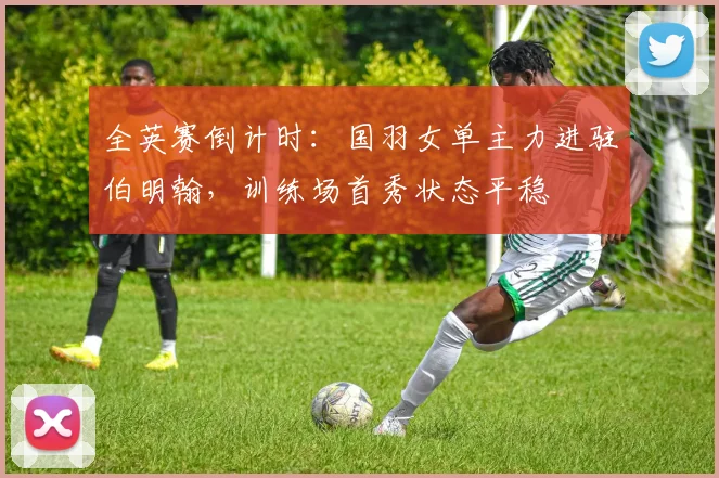全英赛倒计时：国羽女单主力进驻伯明翰，训练场首秀状态平稳