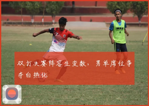 双打决赛阵容生变数，男单席位争夺白热化
