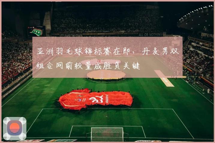 亚洲羽毛球锦标赛在即，丹麦男双组合网前较量成胜负关键