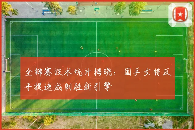 全锦赛技术统计揭晓，国乒女将反手提速成制胜新引擎