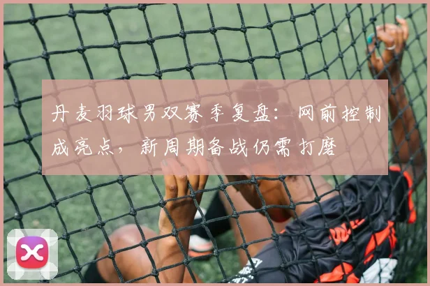 丹麦羽球男双赛季复盘：网前控制成亮点，新周期备战仍需打磨