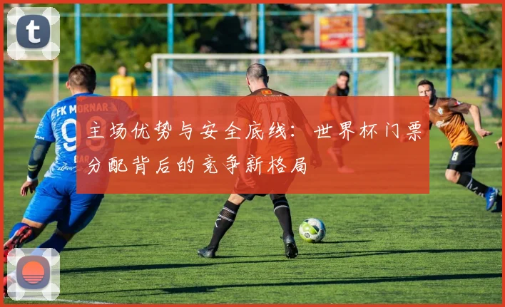 主场优势与安全底线：世界杯门票分配背后的竞争新格局