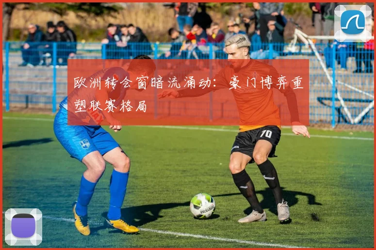 欧洲转会窗暗流涌动：豪门博弈重塑联赛格局