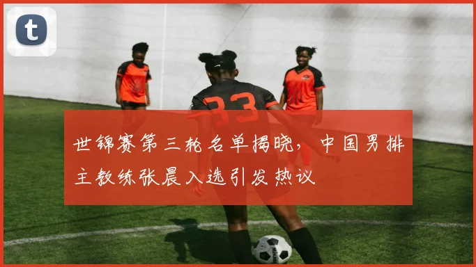 世锦赛第三轮名单揭晓，中国男排主教练张晨入选引发热议