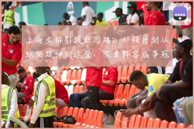 上海女排引援新思路：补强计划从球场延伸到运营，深度阵容成争冠关键