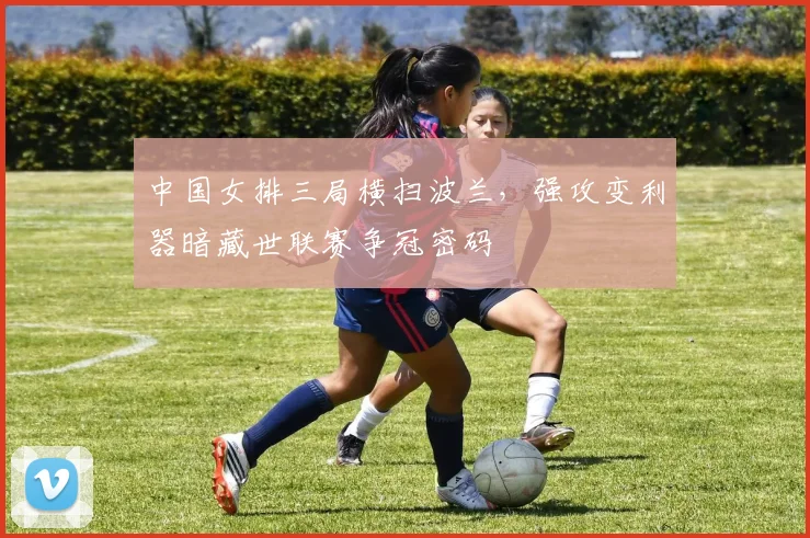 中国女排三局横扫波兰，强攻变利器暗藏世联赛争冠密码