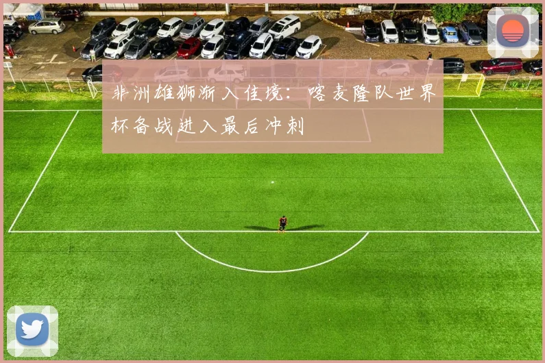 非洲雄狮渐入佳境：喀麦隆队世界杯备战进入最后冲刺