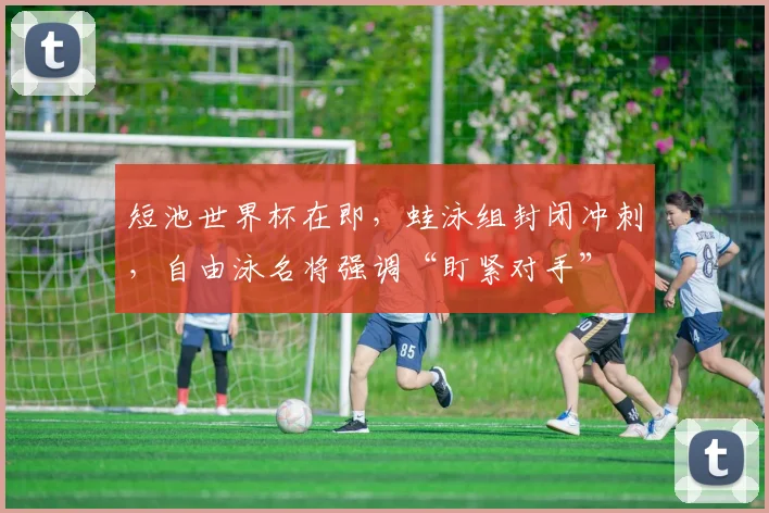 短池世界杯在即，蛙泳组封闭冲刺，自由泳名将强调“盯紧对手”