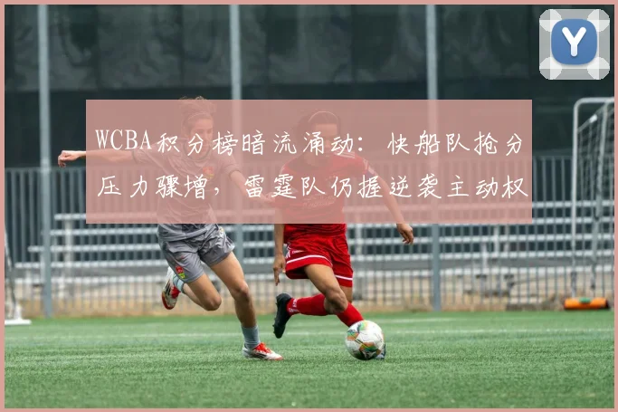 WCBA积分榜暗流涌动：快船队抢分压力骤增，雷霆队仍握逆袭主动权