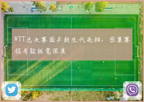 WTT总决赛国乒新生代亮相，密集赛程考验板凳深度