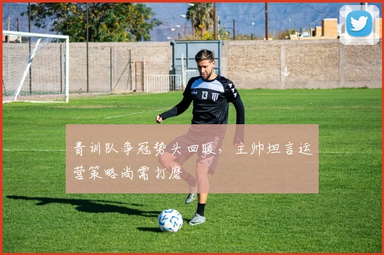 青训队争冠势头回暖，主帅坦言运营策略尚需打磨