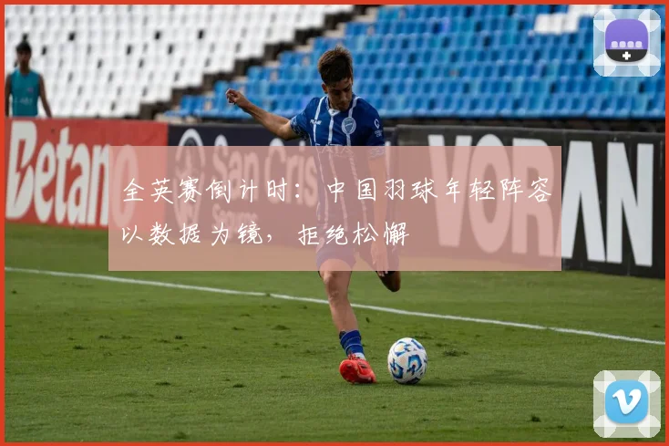 全英赛倒计时：中国羽球年轻阵容以数据为镜，拒绝松懈