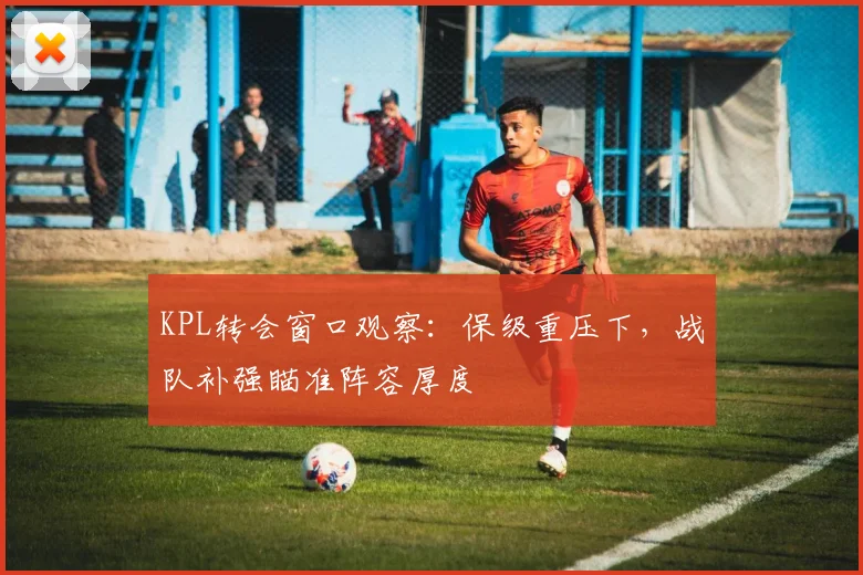 KPL转会窗口观察：保级重压下，战队补强瞄准阵容厚度