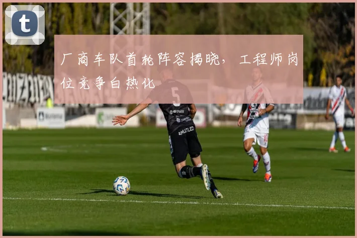 厂商车队首轮阵容揭晓，工程师岗位竞争白热化