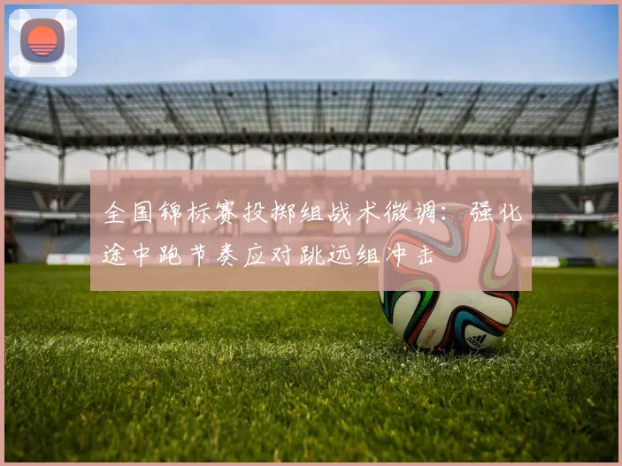 全国锦标赛投掷组战术微调：强化途中跑节奏应对跳远组冲击