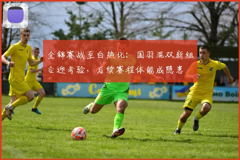 全锦赛战至白热化：国羽混双新组合迎考验，后续赛程体能成隐患