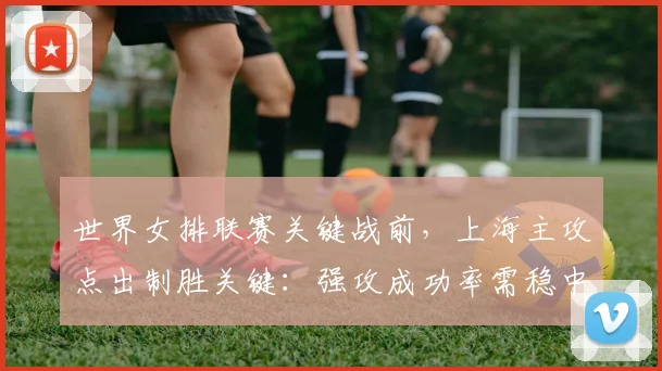世界女排联赛关键战前，上海主攻点出制胜关键：强攻成功率需稳中求进