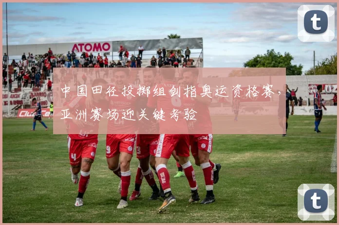 中国田径投掷组剑指奥运资格赛，亚洲赛场迎关键考验