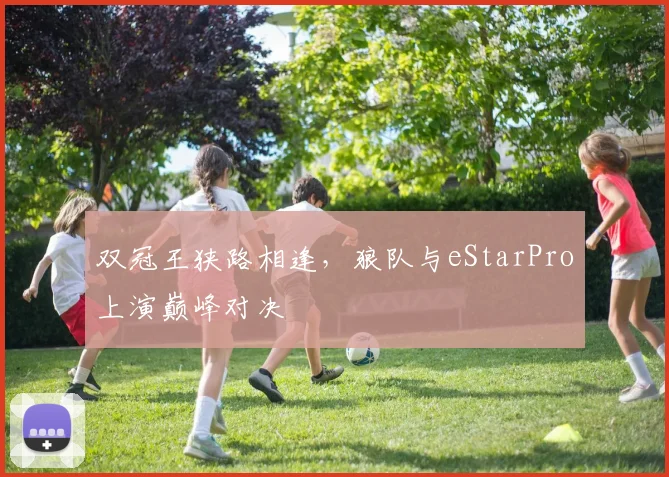 双冠王狭路相逢，狼队与eStarPro上演巅峰对决