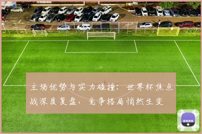 主场优势与实力碰撞：世界杯焦点战深度复盘，竞争格局悄然生变