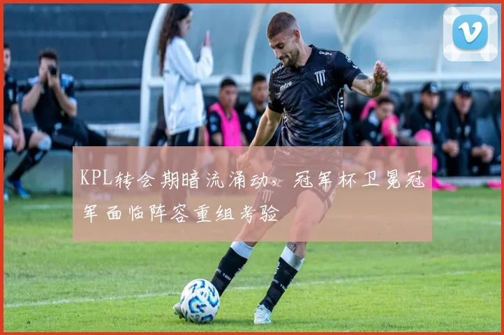 KPL转会期暗流涌动，冠军杯卫冕冠军面临阵容重组考验
