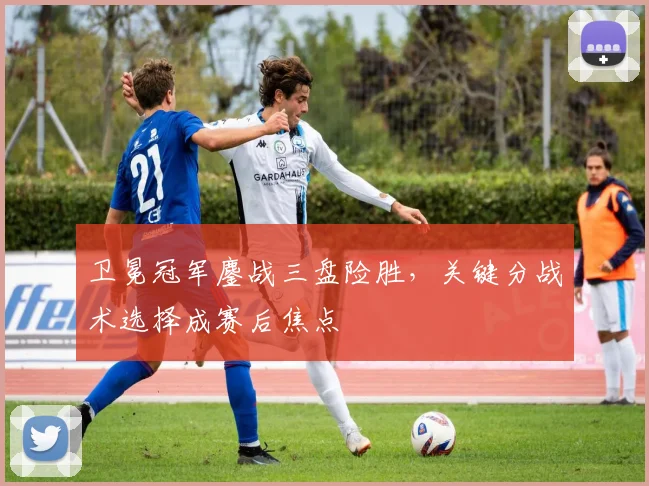 卫冕冠军鏖战三盘险胜，关键分战术选择成赛后焦点