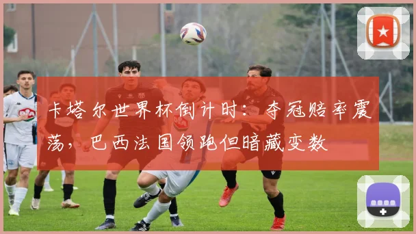 卡塔尔世界杯倒计时：夺冠赔率震荡，巴西法国领跑但暗藏变数
