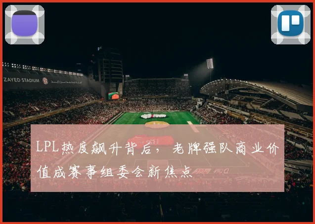 LPL热度飙升背后，老牌强队商业价值成赛事组委会新焦点