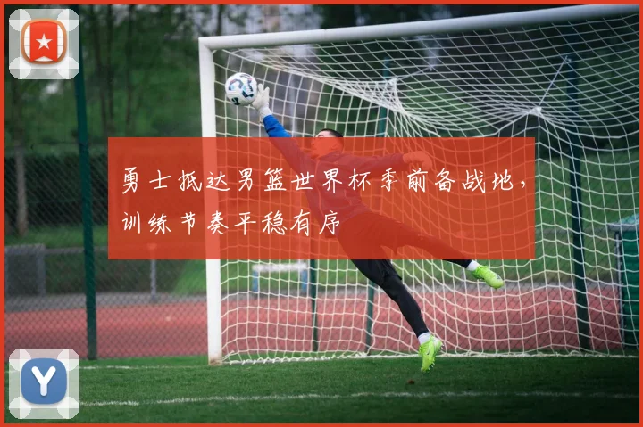 勇士抵达男篮世界杯季前备战地，训练节奏平稳有序